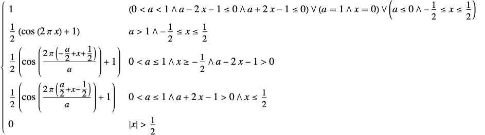  1 (0<a<1∧a-2 x-1<=0∧a+2 x-1<=0)∨(a=1∧x=0)∨(a<=0∧-1/2<=x<=1/2); 1/2 (cos(2 pi x)+1) a>1∧-1/2<=x<=1/2; 1/2 (cos((2 pi (-a/2+x+1/2))/a)+1) 0<a<=1∧x>=-1/2∧a-2 x-1>0; 1/2 (cos((2 pi (a/2+x-1/2))/a)+1) 0<a<=1∧a+2 x-1>0∧x<=1/2; 0 TemplateBox[{x}, Abs]>1/2; 